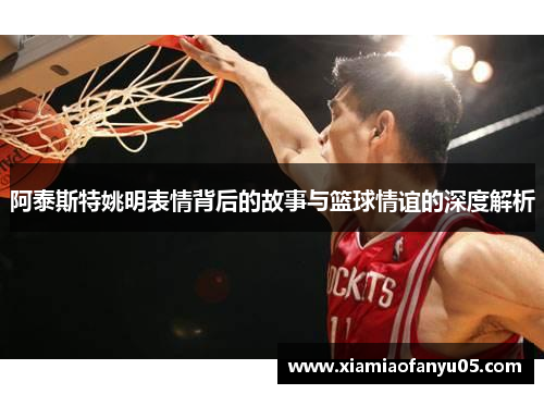 阿泰斯特姚明表情背后的故事与篮球情谊的深度解析