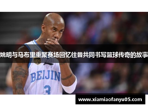 姚明与马布里重聚赛场回忆往昔共同书写篮球传奇的故事