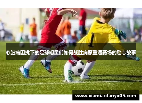 心脏病困扰下的足球明星们如何战胜病魔重返赛场的励志故事