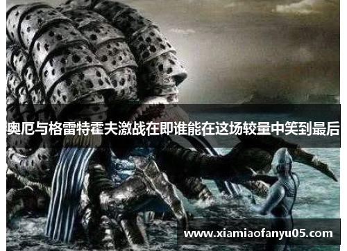 奥厄与格雷特霍夫激战在即谁能在这场较量中笑到最后