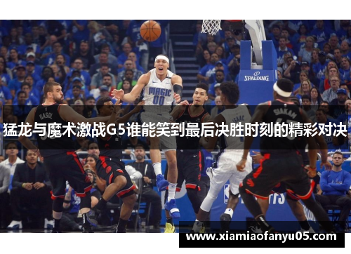 猛龙与魔术激战G5谁能笑到最后决胜时刻的精彩对决