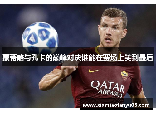 蒙蒂略与孔卡的巅峰对决谁能在赛场上笑到最后